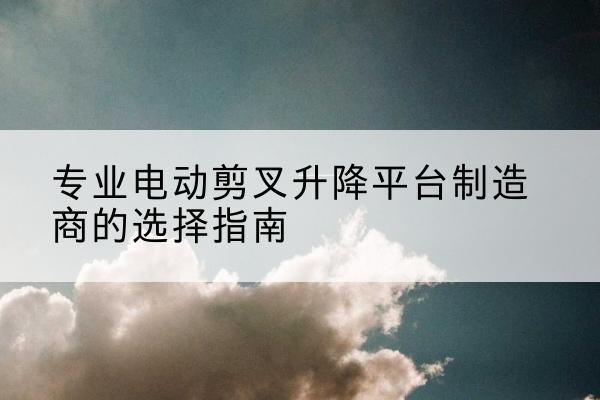 项城电动剪叉升降平台厂家-专业电动剪叉升降平台制造商的选择指南