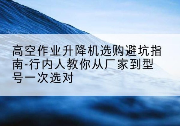 项城升降平台厂家-高空作业升降机选购避坑指南-行内人教你从厂家到型号一次选对