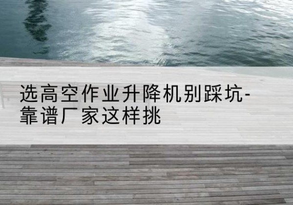 项城剪叉式升降机厂家-选高空作业升降机别踩坑-靠谱厂家这样挑