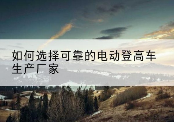 项城电动登高车厂家-如何选择可靠的电动登高车生产厂家