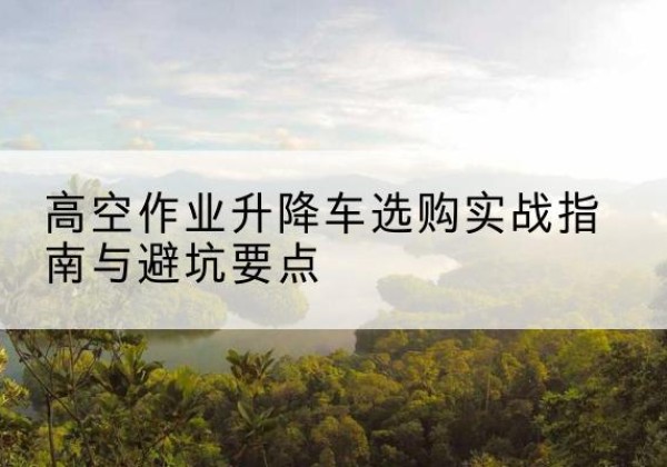 项城升降车怎么选-高空作业升降车选购实战指南与避坑要点