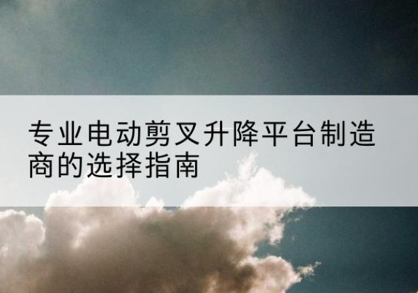 项城电动剪叉升降平台厂家-专业电动剪叉升降平台制造商的选择指南